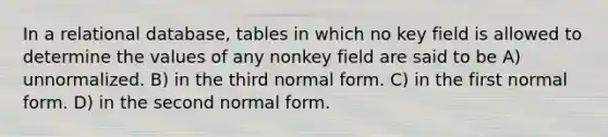 In a relational database, tables in which no key field is allowed to determine the values of any nonkey field are said to be A) unnormalized. B) in the third normal form. C) in the first normal form. D) in the second normal form.