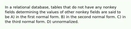 In a relational database, tables that do not have any nonkey fields determining the values of other nonkey fields are said to be A) in the first normal form. B) in the second normal form. C) in the third normal form. D) unnormalized.