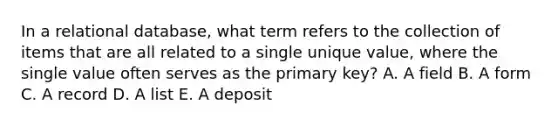 In a relational database, what term refers to the collection of items that are all related to a single unique value, where the single value often serves as the primary key? A. A field B. A form C. A record D. A list E. A deposit