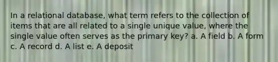 In a relational database, what term refers to the collection of items that are all related to a single unique value, where the single value often serves as the primary key? a. A field b. A form c. A record d. A list e. A deposit