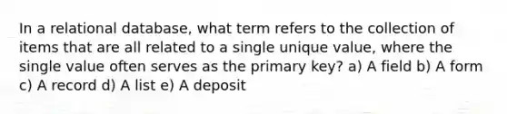 In a relational database, what term refers to the collection of items that are all related to a single unique value, where the single value often serves as the primary key? a) A field b) A form c) A record d) A list e) A deposit