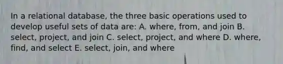 In a relational database, the three basic operations used to develop useful sets of data are: A. where, from, and join B. select, project, and join C. select, project, and where D. where, find, and select E. select, join, and where