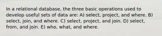 In a relational database, the three basic operations used to develop useful sets of data are: A) select, project, and where. B) select, join, and where. C) select, project, and join. D) select, from, and join. E) who, what, and where.