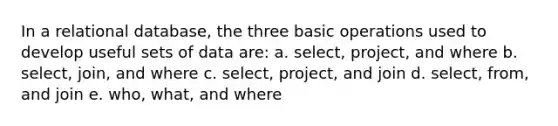 In a relational database, the three basic operations used to develop useful sets of data are: a. select, project, and where b. select, join, and where c. select, project, and join d. select, from, and join e. who, what, and where