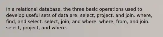 In a relational database, the three basic operations used to develop useful sets of data are: select, project, and join. where, find, and select. select, join, and where. where, from, and join. select, project, and where.