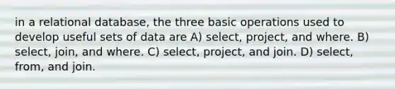 in a relational database, the three basic operations used to develop useful sets of data are A) select, project, and where. B) select, join, and where. C) select, project, and join. D) select, from, and join.