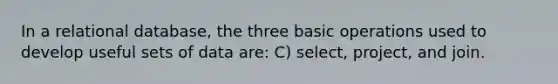 In a relational database, the three basic operations used to develop useful sets of data are: C) select, project, and join.