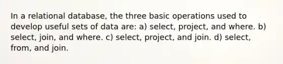 In a relational database, the three basic operations used to develop useful sets of data are: a) select, project, and where. b) select, join, and where. c) select, project, and join. d) select, from, and join.