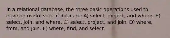 In a relational database, the three basic operations used to develop useful sets of data are: A) select, project, and where. B) select, join, and where. C) select, project, and join. D) where, from, and join. E) where, find, and select.