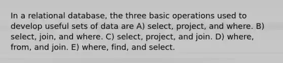 In a relational database, the three basic operations used to develop useful sets of data are A) select, project, and where. B) select, join, and where. C) select, project, and join. D) where, from, and join. E) where, find, and select.