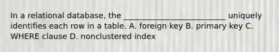 In a relational database, the __________________________ uniquely identifies each row in a table. A. foreign key B. primary key C. WHERE clause D. nonclustered index