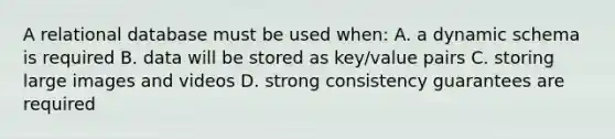 A relational database must be used when: A. a dynamic schema is required B. data will be stored as key/value pairs C. storing large images and videos D. strong consistency guarantees are required