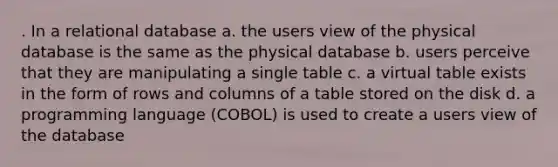 . In a relational database a. the users view of the physical database is the same as the physical database b. users perceive that they are manipulating a single table c. a virtual table exists in the form of rows and columns of a table stored on the disk d. a programming language (COBOL) is used to create a users view of the database