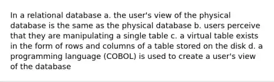 In a relational database a. the user's view of the physical database is the same as the physical database b. users perceive that they are manipulating a single table c. a virtual table exists in the form of rows and columns of a table stored on the disk d. a programming language (COBOL) is used to create a user's view of the database