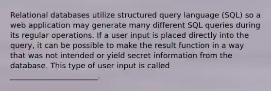 Relational databases utilize structured query language (SQL) so a web application may generate many different SQL queries during its regular operations. If a user input is placed directly into the query, it can be possible to make the result function in a way that was not intended or yield secret information from the database. This type of user input is called _______________________.