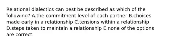 Relational dialectics can best be described as which of the following? A.the commitment level of each partner B.choices made early in a relationship C.tensions within a relationship D.steps taken to maintain a relationship E.none of the options are correct