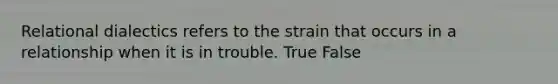 Relational dialectics refers to the strain that occurs in a relationship when it is in trouble. True False