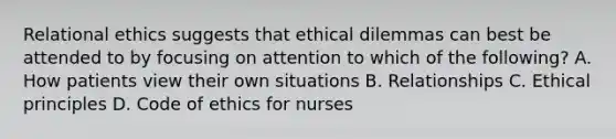 Relational ethics suggests that ethical dilemmas can best be attended to by focusing on attention to which of the following? A. How patients view their own situations B. Relationships C. Ethical principles D. Code of ethics for nurses