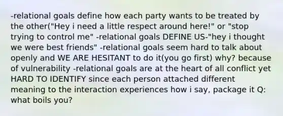 -relational goals define how each party wants to be treated by the other("Hey i need a little respect around here!" or "stop trying to control me" -relational goals DEFINE US-"hey i thought we were best friends" -relational goals seem hard to talk about openly and WE ARE HESITANT to do it(you go first) why? because of vulnerability -relational goals are at the heart of all conflict yet HARD TO IDENTIFY since each person attached different meaning to the interaction experiences how i say, package it Q: what boils you?