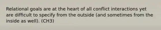 Relational goals are at the heart of all conﬂict interactions yet are difﬁcult to specify from the outside (and sometimes from the inside as well). (CH3)