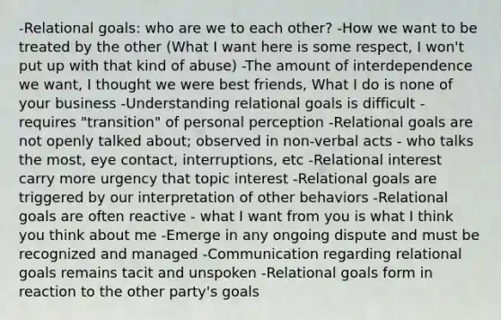 -Relational goals: who are we to each other? -How we want to be treated by the other (What I want here is some respect, I won't put up with that kind of abuse) -The amount of interdependence we want, I thought we were best friends, What I do is none of your business -Understanding relational goals is difficult - requires "transition" of personal perception -Relational goals are not openly talked about; observed in non-verbal acts - who talks the most, eye contact, interruptions, etc -Relational interest carry more urgency that topic interest -Relational goals are triggered by our interpretation of other behaviors -Relational goals are often reactive - what I want from you is what I think you think about me -Emerge in any ongoing dispute and must be recognized and managed -Communication regarding relational goals remains tacit and unspoken -Relational goals form in reaction to the other party's goals