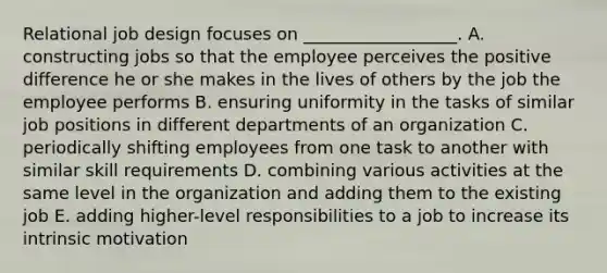 Relational job design focuses on​ __________________. A. constructing jobs so that the employee perceives the positive difference he or she makes in the lives of others by the job the employee performs B. ensuring uniformity in the tasks of similar job positions in different departments of an organization C. periodically shifting employees from one task to another with similar skill requirements D. combining various activities at the same level in the organization and adding them to the existing job E. adding​ higher-level responsibilities to a job to increase its intrinsic motivation