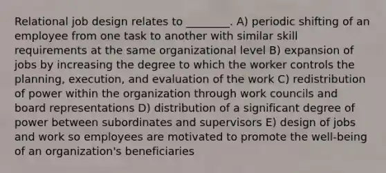 Relational job design relates to ________. A) periodic shifting of an employee from one task to another with similar skill requirements at the same organizational level B) expansion of jobs by increasing the degree to which the worker controls the planning, execution, and evaluation of the work C) redistribution of power within the organization through work councils and board representations D) distribution of a significant degree of power between subordinates and supervisors E) design of jobs and work so employees are motivated to promote the well-being of an organization's beneficiaries