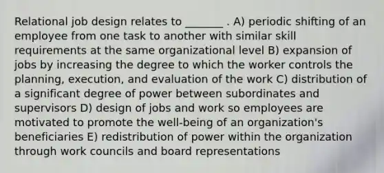 Relational job design relates to _______ . A) periodic shifting of an employee from one task to another with similar skill requirements at the same organizational level B) expansion of jobs by increasing the degree to which the worker controls the planning, execution, and evaluation of the work C) distribution of a significant degree of power between subordinates and supervisors D) design of jobs and work so employees are motivated to promote the well-being of an organization's beneficiaries E) redistribution of power within the organization through work councils and board representations