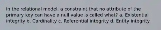 In the relational model, a constraint that no attribute of the primary key can have a null value is called what? a. Existential integrity b. Cardinality c. Referential integrity d. Entity integrity