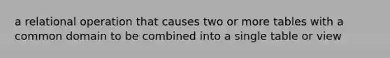 a relational operation that causes two or more tables with a common domain to be combined into a single table or view