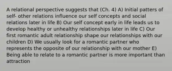 A relational perspective suggests that (Ch. 4) A) Initial patters of self- other relations influence our self concepts and social relations later in life B) Our self concept early in life leads us to develop healthy or unhealthy relationships later in life C) Our first romantic adult relationship shape our relationships with our children D) We usually look for a romantic partner who represents the opposite of our relationship with our mother E) Being able to relate to a romantic partner is more important than attraction