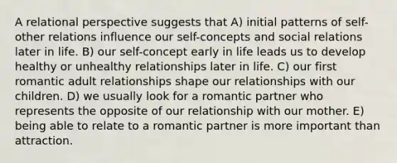 A relational perspective suggests that A) initial patterns of self-other relations influence our self-concepts and social relations later in life. B) our self-concept early in life leads us to develop healthy or unhealthy relationships later in life. C) our first romantic adult relationships shape our relationships with our children. D) we usually look for a romantic partner who represents the opposite of our relationship with our mother. E) being able to relate to a romantic partner is more important than attraction.