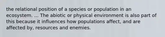 the relational position of a species or population in an ecosystem. ... The abiotic or physical environment is also part of this because it influences how populations affect, and are affected by, resources and enemies.