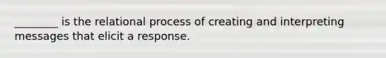 ________ is the relational process of creating and interpreting messages that elicit a response.