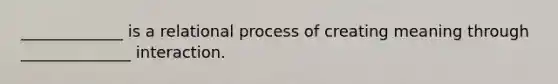 _____________ is a relational process of creating meaning through ______________ interaction.