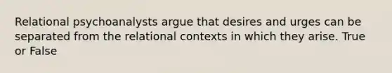 Relational psychoanalysts argue that desires and urges can be separated from the relational contexts in which they arise. True or False