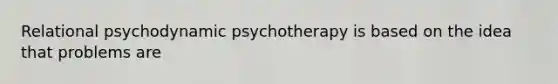 Relational psychodynamic psychotherapy is based on the idea that problems are