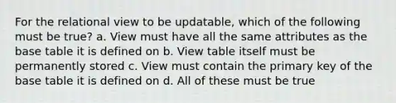 For the relational view to be updatable, which of the following must be true? a. View must have all the same attributes as the base table it is defined on b. View table itself must be permanently stored c. View must contain the primary key of the base table it is defined on d. All of these must be true