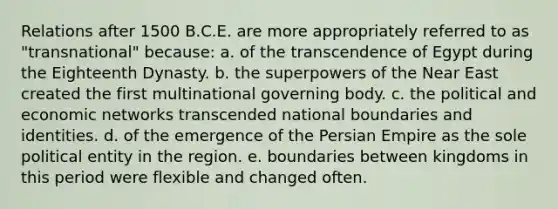 Relations after 1500 B.C.E. are more appropriately referred to as "transnational" because: a. of the transcendence of Egypt during the Eighteenth Dynasty. b. the superpowers of the Near East created the first multinational governing body. c. the political and economic networks transcended national boundaries and identities. d. of the emergence of the Persian Empire as the sole political entity in the region. e. boundaries between kingdoms in this period were flexible and changed often.