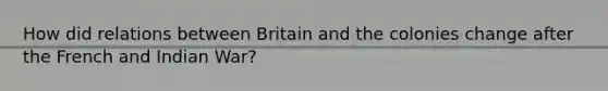 How did relations between Britain and the colonies change after the French and Indian War?