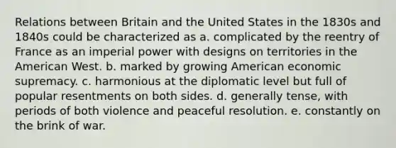 Relations between Britain and the United States in the 1830s and 1840s could be characterized as a. complicated by the reentry of France as an imperial power with designs on territories in the American West. b. marked by growing American economic supremacy. c. harmonious at the diplomatic level but full of popular resentments on both sides. d. generally tense, with periods of both violence and peaceful resolution. e. constantly on the brink of war.