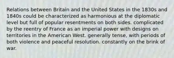 Relations between Britain and the United States in the 1830s and 1840s could be characterized as harmonious at the diplomatic level but full of popular resentments on both sides. complicated by the reentry of France as an imperial power with designs on territories in the American West. generally tense, with periods of both violence and peaceful resolution. constantly on the brink of war.