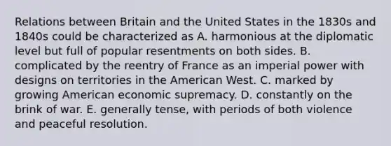 Relations between Britain and the United States in the 1830s and 1840s could be characterized as A. harmonious at the diplomatic level but full of popular resentments on both sides. B. complicated by the reentry of France as an imperial power with designs on territories in the American West. C. marked by growing American economic supremacy. D. constantly on the brink of war. E. generally tense, with periods of both violence and peaceful resolution.