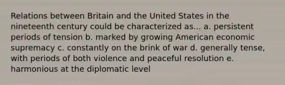 Relations between Britain and the United States in the nineteenth century could be characterized as... a. persistent periods of tension b. marked by growing American economic supremacy c. constantly on the brink of war d. generally tense, with periods of both violence and peaceful resolution e. harmonious at the diplomatic level