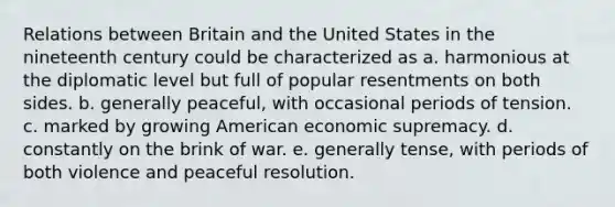 Relations between Britain and the United States in the nineteenth century could be characterized as a. harmonious at the diplomatic level but full of popular resentments on both sides. b. generally peaceful, with occasional periods of tension. c. marked by growing American economic supremacy. d. constantly on the brink of war. e. generally tense, with periods of both violence and peaceful resolution.