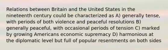 Relations between Britain and the United States in the nineteenth century could be characterized as A) generally tense, with periods of both violence and peaceful resolutions B) generally peaceful, with occasional periods of tension C) marked by growing Americans economic supremacy D) harmonious at the diplomatic level but full of popular resentments on both sides