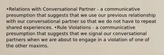 •Relations with Conversational Partner - a communicative presumption that suggests that we use our previous relationship with our conversational partner so that we do not have to repeat shared experiences. •Rule Violations - a communicative presumption that suggests that we signal our conversational partners when we are about to engage in a violation of one of the other maxims.