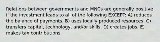 Relations between governments and MNCs are generally positive if the investment leads to all of the following EXCEPT: A) reduces the balance of payments. B) uses locally produced resources. C) transfers capital, technology, and/or skills. D) creates jobs. E) makes tax contributions.