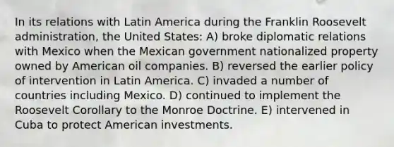 In its relations with Latin America during the Franklin Roosevelt administration, the United States: A) broke diplomatic relations with Mexico when the Mexican government nationalized property owned by American oil companies. B) reversed the earlier policy of intervention in Latin America. C) invaded a number of countries including Mexico. D) continued to implement the Roosevelt Corollary to the Monroe Doctrine. E) intervened in Cuba to protect American investments.