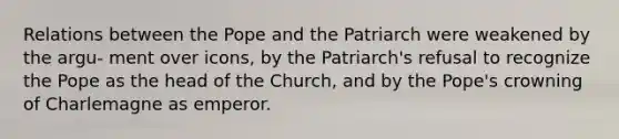 Relations between the Pope and the Patriarch were weakened by the argu- ment over icons, by the Patriarch's refusal to recognize the Pope as the head of the Church, and by the Pope's crowning of Charlemagne as emperor.